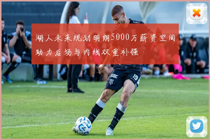 湖人未来规划明朗5000万薪资空间助力后场与内线双重补强