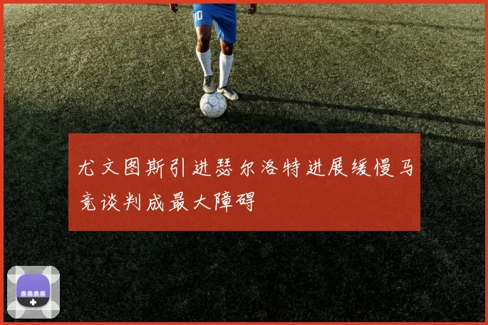 尤文图斯引进瑟尔洛特进展缓慢马竞谈判成最大障碍