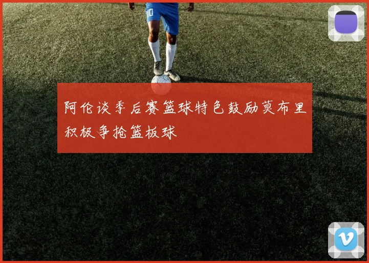阿伦谈季后赛篮球特色鼓励莫布里积极争抢篮板球