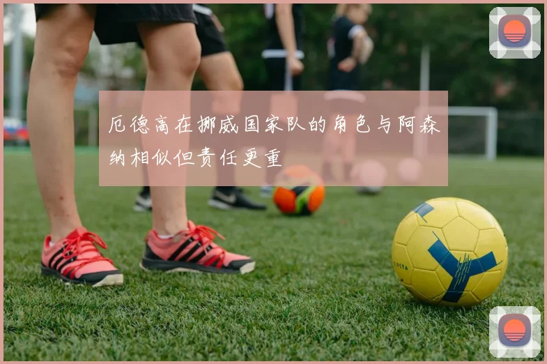 厄德高在挪威国家队的角色与阿森纳相似但责任更重