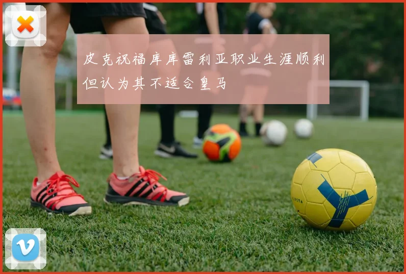 皮克祝福库库雷利亚职业生涯顺利但认为其不适合皇马