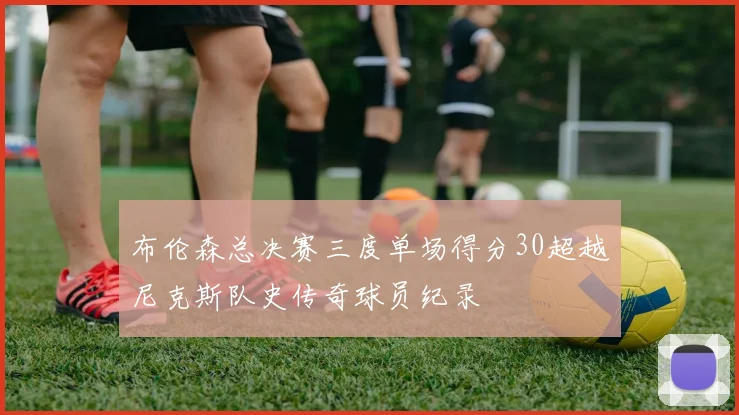 布伦森总决赛三度单场得分30超越尼克斯队史传奇球员纪录