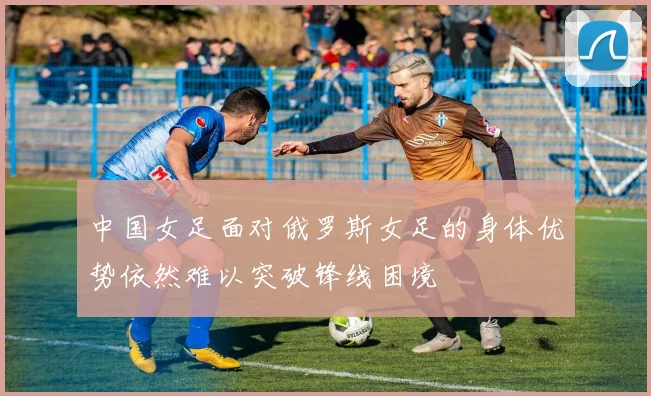 中国女足面对俄罗斯女足的身体优势依然难以突破锋线困境