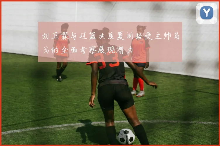 刘卫霖与辽篮共度夏训接受主帅乌戈的全面考察展现潜力