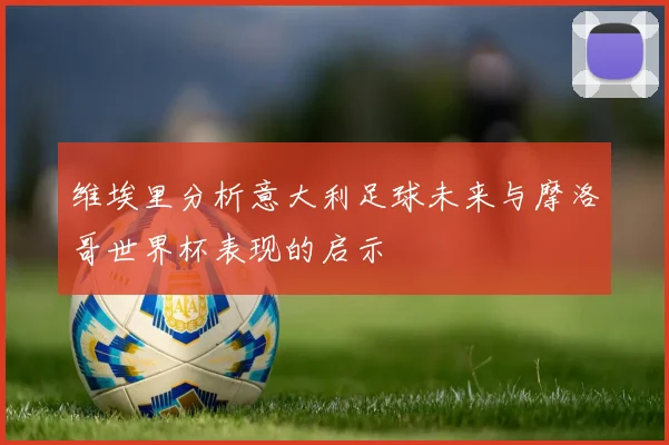 维埃里分析意大利足球未来与摩洛哥世界杯表现的启示